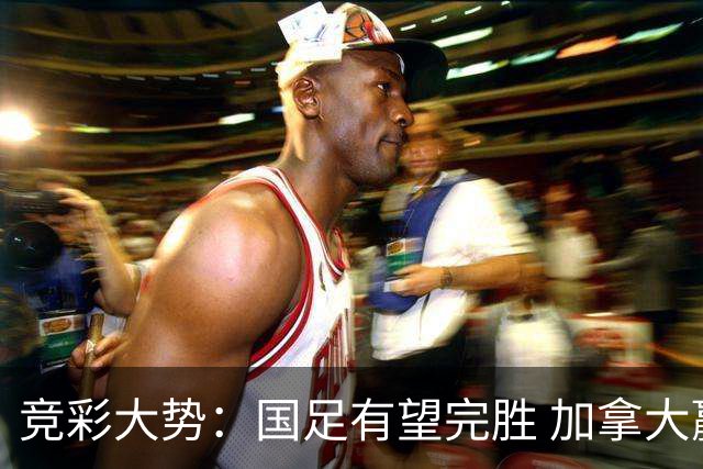 竞彩大势：国足有望完胜 加拿大赢球可期