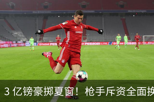 3 亿镑豪掷夏窗！枪手斥资全面换血，阿森纳欧冠破荒迎来关键契机